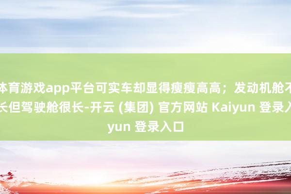 体育游戏app平台可实车却显得瘦瘦高高；发动机舱不够长但驾驶舱很长-开云 (集团) 官方网站 Kaiyun 登录入口