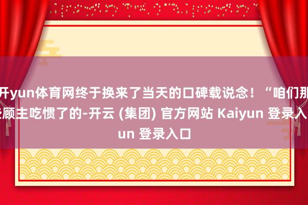 开yun体育网终于换来了当天的口碑载说念！“咱们那些顾主吃惯了的-开云 (集团) 官方网站 Kaiyun 登录入口