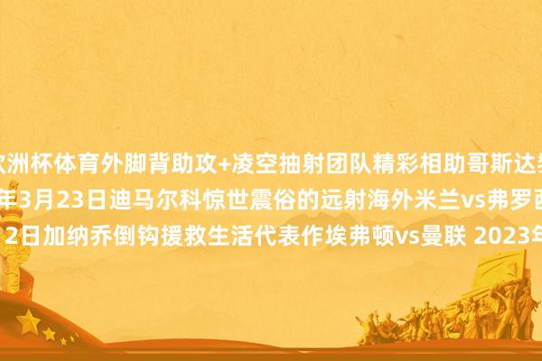 欧洲杯体育外脚背助攻+凌空抽射团队精彩相助哥斯达黎加vs洪都拉斯 2024年3月23日迪马尔科惊世震俗的远射海外米兰vs弗罗西诺内 2023年11月12日加纳乔倒钩援救生活代表作埃弗顿vs曼联 2023年11月26日穆罕默德-库杜斯一条龙西汉姆联vs弗莱堡 2024 年3月14日丹尼斯-奥梅迪小角度极限插花脚KCCAvs基塔拉（乌干达超等8联赛） 2024年8月6日奥努阿楚蝎子摆尾特拉布宗体育vs