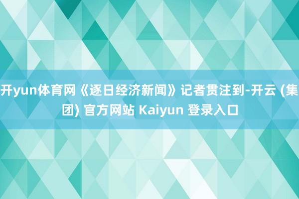 开yun体育网《逐日经济新闻》记者贯注到-开云 (集团) 官方网站 Kaiyun 登录入口