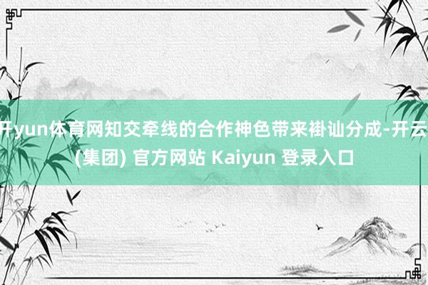 开yun体育网知交牵线的合作神色带来褂讪分成-开云 (集团) 官方网站 Kaiyun 登录入口