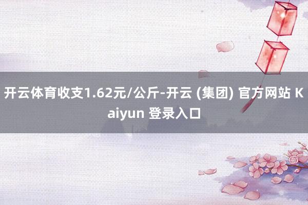 开云体育收支1.62元/公斤-开云 (集团) 官方网站 Kaiyun 登录入口