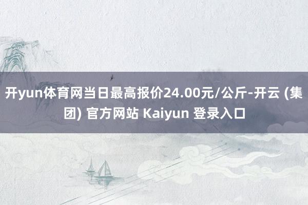 开yun体育网当日最高报价24.00元/公斤-开云 (集团) 官方网站 Kaiyun 登录入口