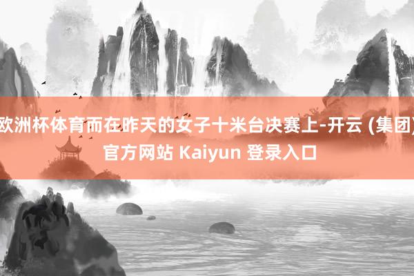 欧洲杯体育而在昨天的女子十米台决赛上-开云 (集团) 官方网