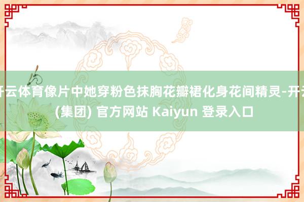 开云体育像片中她穿粉色抹胸花瓣裙化身花间精灵-开云 (集团)