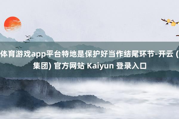 体育游戏app平台特地是保护好当作结尾环节-开云 (集团) 官方网站 Kaiyun 登录入口