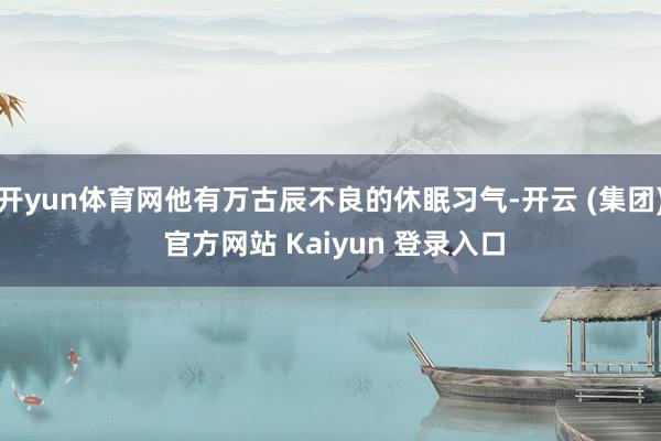 开yun体育网他有万古辰不良的休眠习气-开云 (集团) 官方网站 Kaiyun 登录入口