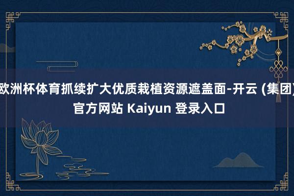 欧洲杯体育抓续扩大优质栽植资源遮盖面-开云 (集团) 官方网站 Kaiyun 登录入口