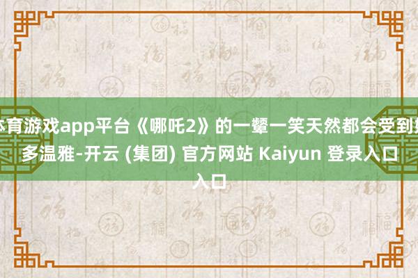 体育游戏app平台《哪吒2》的一颦一笑天然都会受到好多温雅-开云 (集团) 官方网站 Kaiyun 登录入口