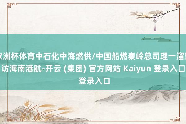欧洲杯体育中石化中海燃供/中国船燃秦岭总司理一溜到访海南港航-开云 (集团) 官方网站 Kaiyun 登录入口