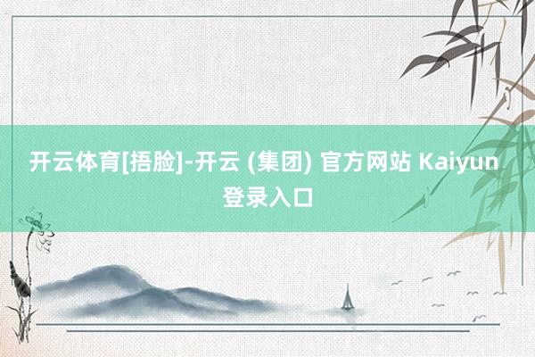 开云体育[捂脸]-开云 (集团) 官方网站 Kaiyun 登