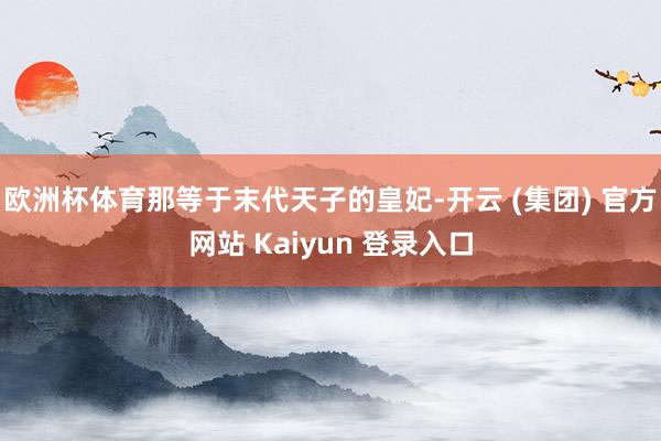 欧洲杯体育那等于末代天子的皇妃-开云 (集团) 官方网站 K