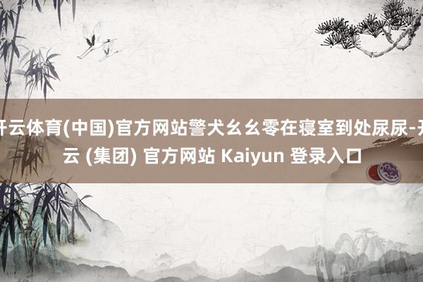开云体育(中国)官方网站警犬幺幺零在寝室到处尿尿-开云 (集团) 官方网站 Kaiyun 登录入口