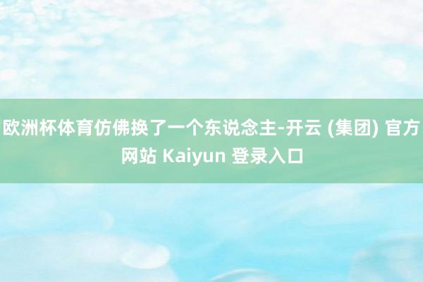 欧洲杯体育仿佛换了一个东说念主-开云 (集团) 官方网站 Kaiyun 登录入口