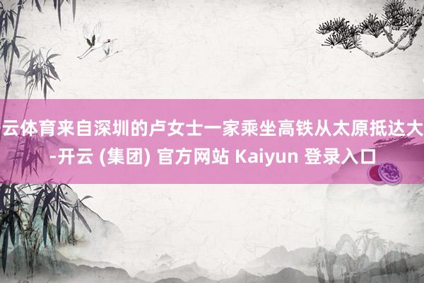 开云体育来自深圳的卢女士一家乘坐高铁从太原抵达大同-开云 (