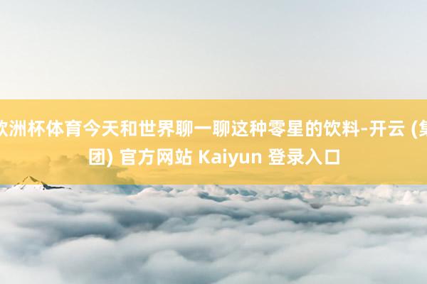 欧洲杯体育今天和世界聊一聊这种零星的饮料-开云 (集团) 官