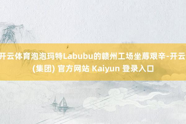开云体育泡泡玛特Labubu的赣州工场坐蓐艰辛-开云 (集团
