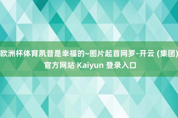 欧洲杯体育夙昔是幸福的~图片起首网罗-开云 (集团) 官方网