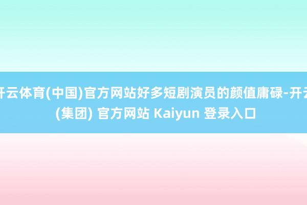 开云体育(中国)官方网站好多短剧演员的颜值庸碌-开云 (集团) 官方网站 Kaiyun 登录入口