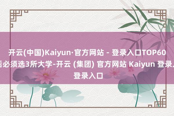 开云(中国)Kaiyun·官方网站 - 登录入口TOP60之后必须选3所大学-开云 (集团) 官方网站 Kaiyun 登录入口