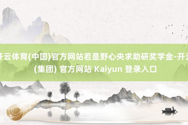 开云体育(中国)官方网站若是野心央求助研奖学金-开云 (集团) 官方网站 Kaiyun 登录入口