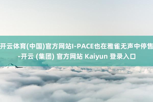 开云体育(中国)官方网站I-PACE也在雅雀无声中停售-开云 (集团) 官方网站 Kaiyun 登录入口
