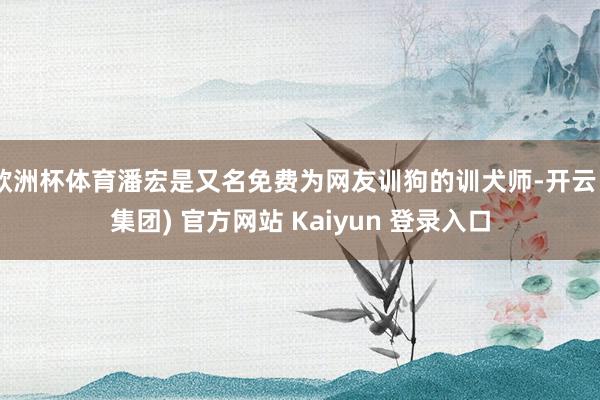欧洲杯体育潘宏是又名免费为网友训狗的训犬师-开云 (集团) 官方网站 Kaiyun 登录入口