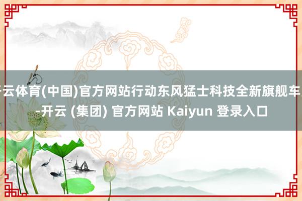 开云体育(中国)官方网站行动东风猛士科技全新旗舰车型-开云 (集团) 官方网站 Kaiyun 登录入口