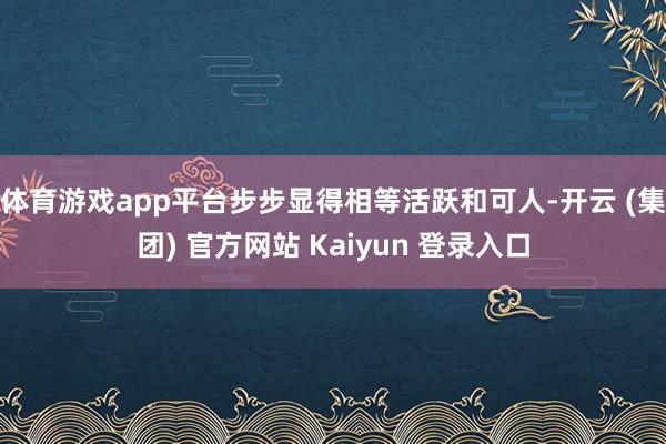 体育游戏app平台步步显得相等活跃和可人-开云 (集团) 官方网站 Kaiyun 登录入口