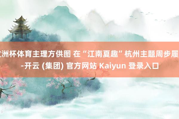 欧洲杯体育主理方供图 在“江南夏趣”杭州主题周步履中-开云 (集团) 官方网站 Kaiyun 登录入口