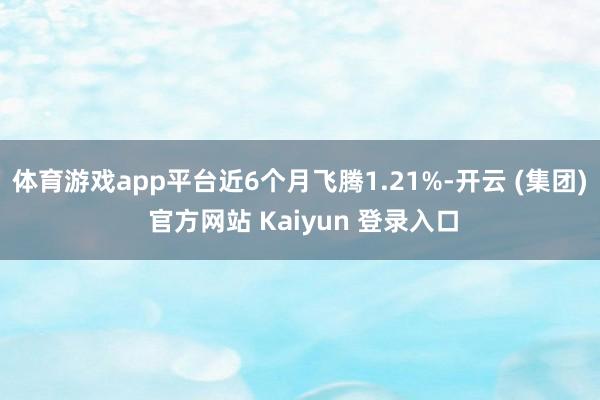 体育游戏app平台近6个月飞腾1.21%-开云 (集团) 官方网站 Kaiyun 登录入口