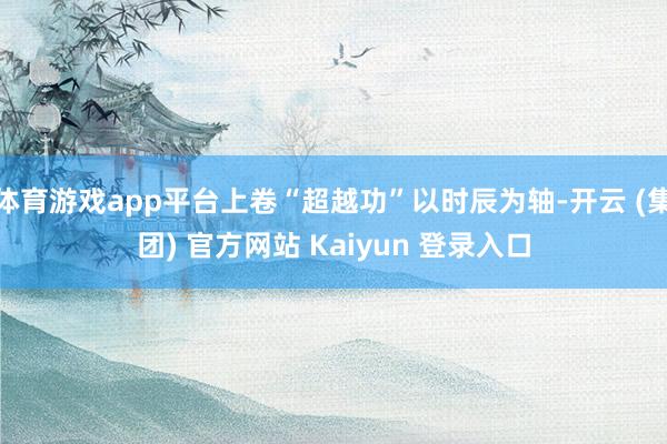 体育游戏app平台上卷“超越功”以时辰为轴-开云 (集团) 官方网站 Kaiyun 登录入口