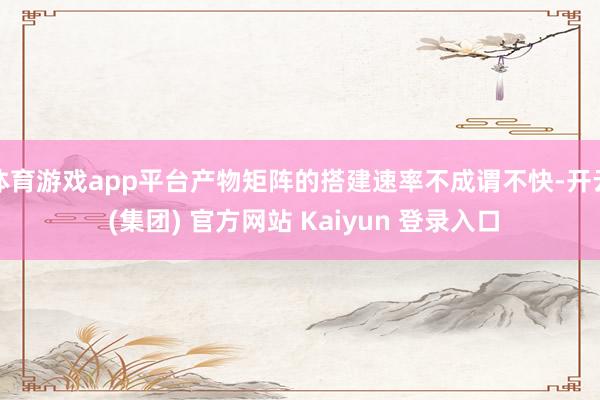 体育游戏app平台产物矩阵的搭建速率不成谓不快-开云 (集团) 官方网站 Kaiyun 登录入口