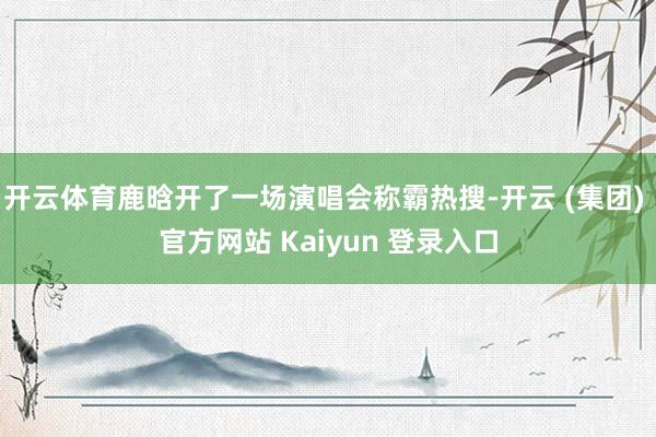 开云体育鹿晗开了一场演唱会称霸热搜-开云 (集团) 官方网站 Kaiyun 登录入口