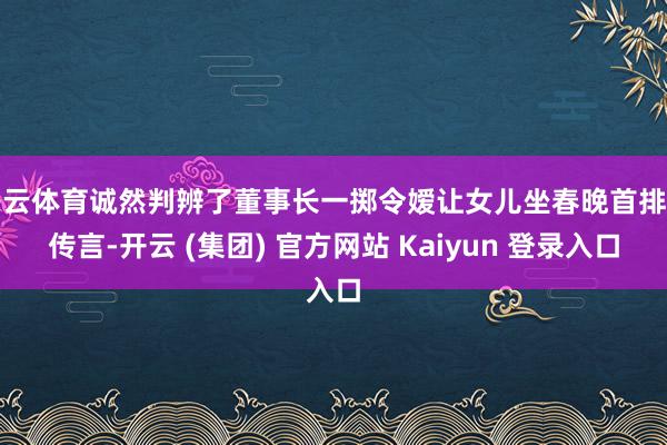 开云体育诚然判辨了董事长一掷令嫒让女儿坐春晚首排的传言-开云