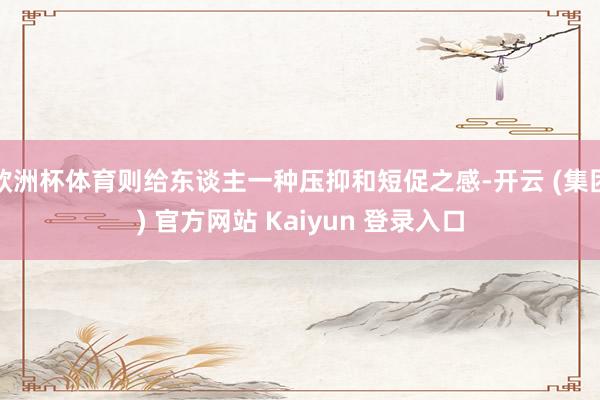 欧洲杯体育则给东谈主一种压抑和短促之感-开云 (集团) 官方