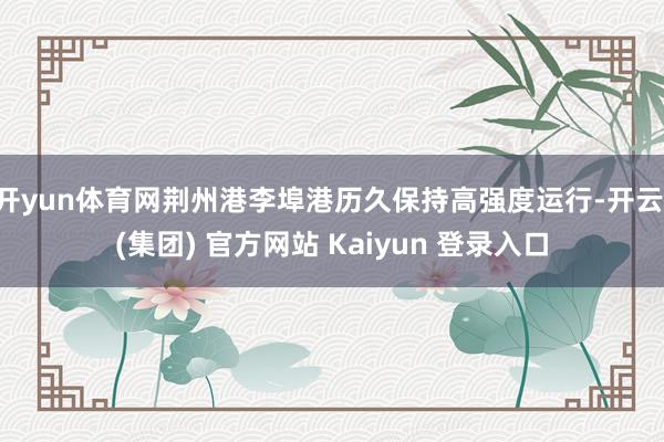 开yun体育网荆州港李埠港历久保持高强度运行-开云 (集团)