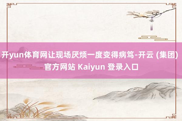 开yun体育网让现场厌烦一度变得病笃-开云 (集团) 官方网站 Kaiyun 登录入口