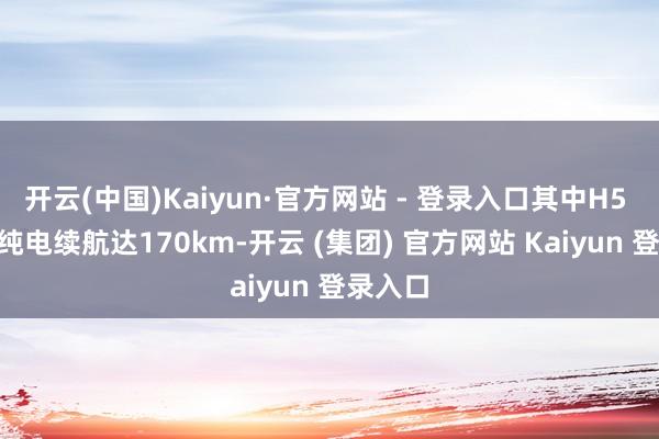 开云(中国)Kaiyun·官方网站 - 登录入口其中H5 PHEV纯电续航达170km-开云 (集团) 官方网站 Kaiyun 登录入口