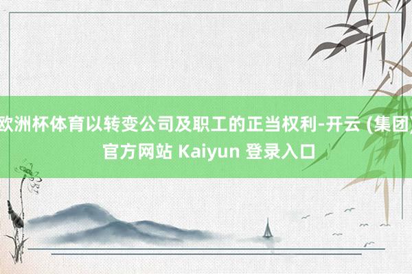 欧洲杯体育以转变公司及职工的正当权利-开云 (集团) 官方网