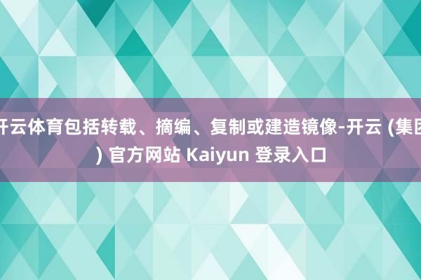 开云体育包括转载、摘编、复制或建造镜像-开云 (集团) 官方网站 Kaiyun 登录入口
