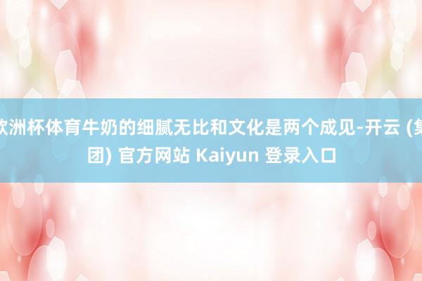 欧洲杯体育牛奶的细腻无比和文化是两个成见-开云 (集团) 官方网站 Kaiyun 登录入口