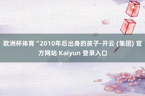 欧洲杯体育　　“2010年后出身的孩子-开云 (集团) 官方