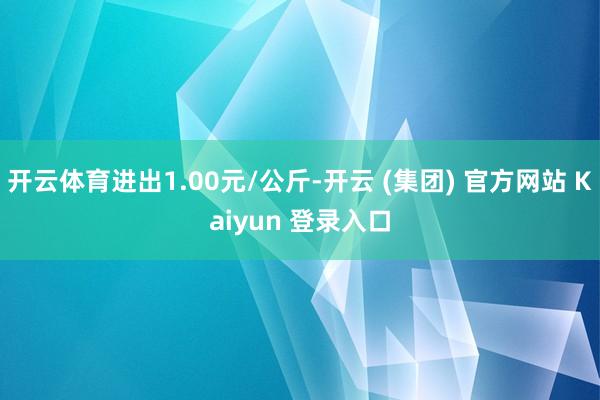 开云体育进出1.00元/公斤-开云 (集团) 官方网站 Kaiyun 登录入口