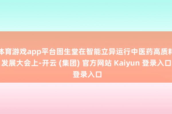 体育游戏app平台固生堂在智能立异运行中医药高质料发展大会上-开云 (集团) 官方网站 Kaiyun 登录入口