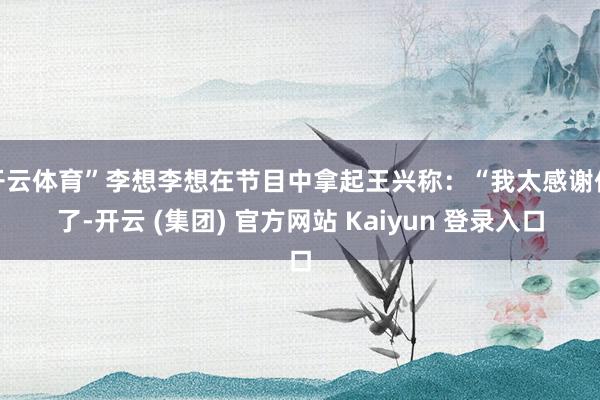 开云体育”李想李想在节目中拿起王兴称：“我太感谢他了-开云 (集团) 官方网站 Kaiyun 登录入口