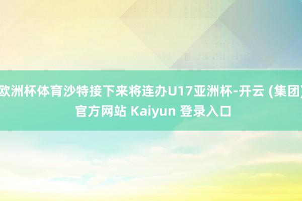 欧洲杯体育沙特接下来将连办U17亚洲杯-开云 (集团) 官方网站 Kaiyun 登录入口