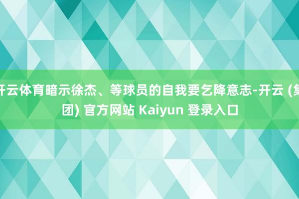 开云体育暗示徐杰、等球员的自我要乞降意志-开云 (集团) 官方网站 Kaiyun 登录入口