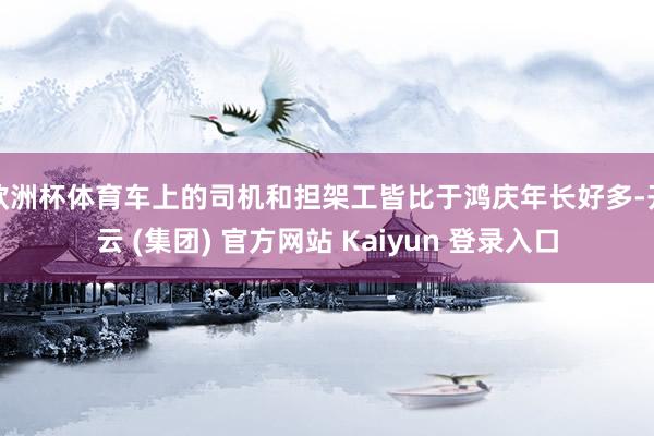 欧洲杯体育车上的司机和担架工皆比于鸿庆年长好多-开云 (集团) 官方网站 Kaiyun 登录入口