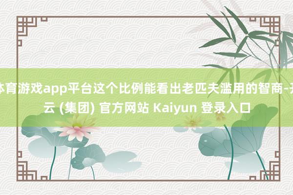 体育游戏app平台这个比例能看出老匹夫滥用的智商-开云 (集团) 官方网站 Kaiyun 登录入口